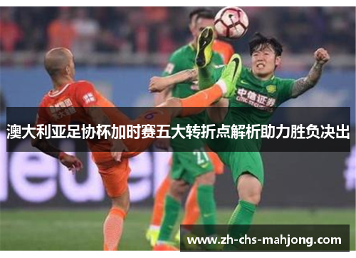 澳大利亚足协杯加时赛五大转折点解析助力胜负决出