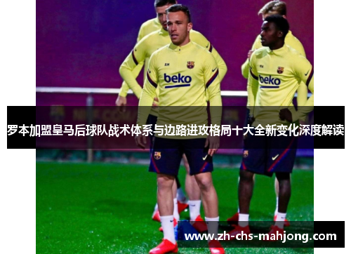 罗本加盟皇马后球队战术体系与边路进攻格局十大全新变化深度解读