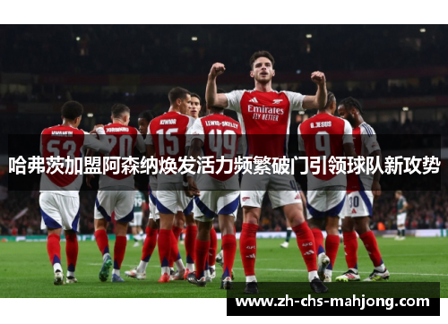 哈弗茨加盟阿森纳焕发活力频繁破门引领球队新攻势 哈弗茨加盟阿森纳焕发活力频繁破门引领球队新攻势