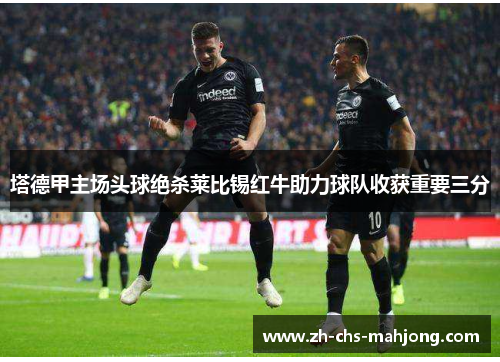 塔德甲主场头球绝杀莱比锡红牛助力球队收获重要三分 塔德甲主场头球绝杀莱比锡红牛助力球队收获重要三分
