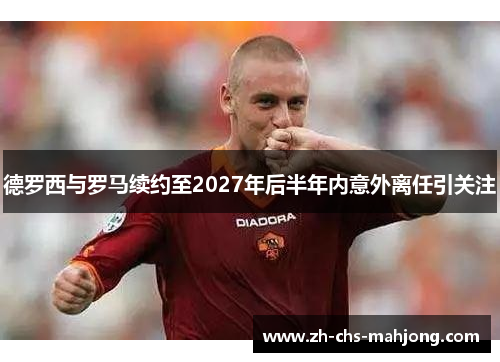 德罗西与罗马续约至2027年后半年内意外离任引关注 德罗西与罗马续约至2027年后半年内意外离任引关注