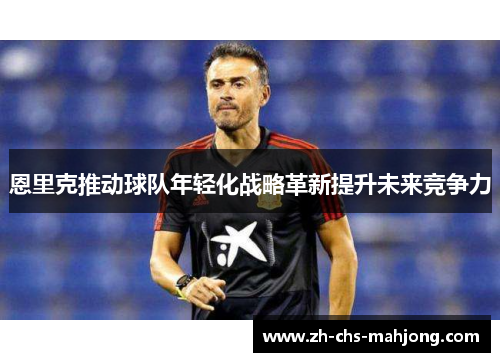 恩里克推动球队年轻化战略革新提升未来竞争力 恩里克推动球队年轻化战略革新提升未来竞争力