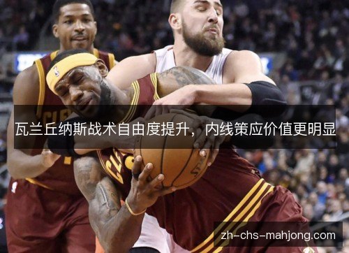 瓦兰丘纳斯战术自由度提升，内线策应价值更明显